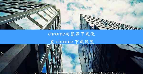 chrome浏览器下载设置-chrome 下载设置