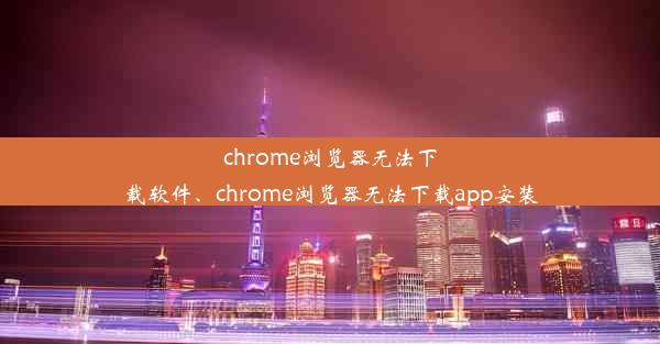 chrome浏览器无法下载软件、chrome浏览器无法下载app安装