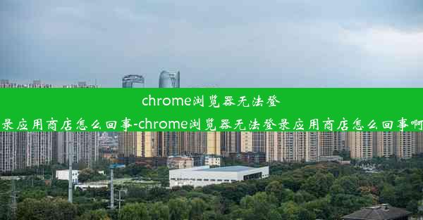 chrome浏览器无法登录应用商店怎么回事-chrome浏览器无法登录应用商店怎么回事啊