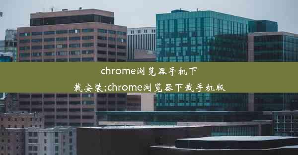 chrome浏览器手机下载安装;chrome浏览器下载手机版