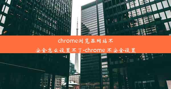 chrome浏览器网站不安全怎么设置不了-chrome 不安全设置