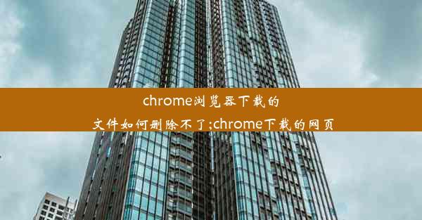 chrome浏览器下载的文件如何删除不了;chrome下载的网页