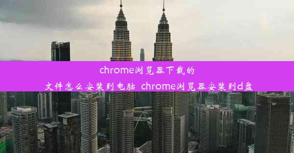 chrome浏览器下载的文件怎么安装到电脑_chrome浏览器安装到d盘