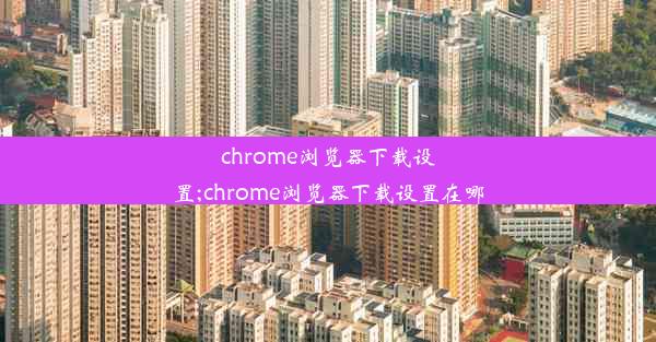 chrome浏览器下载设置;chrome浏览器下载设置在哪