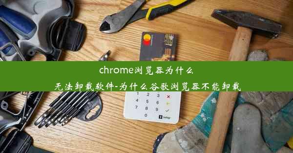 chrome浏览器为什么无法卸载软件-为什么谷歌浏览器不能卸载