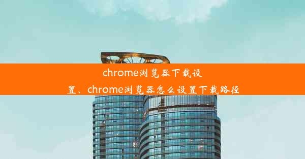 chrome浏览器下载设置、chrome浏览器怎么设置下载路径