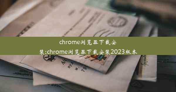 chrome浏览器下载安装;chrome浏览器下载安装2023版本