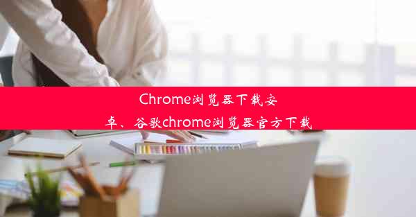 Chrome浏览器下载安卓、谷歌chrome浏览器官方下载