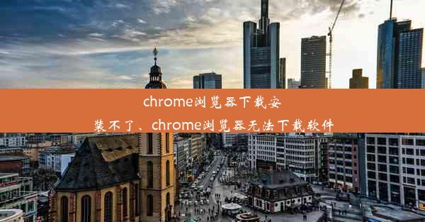 chrome浏览器下载安装不了、chrome浏览器无法下载软件