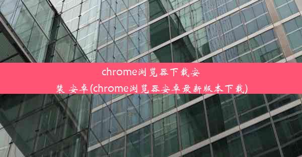 chrome浏览器下载安装 安卓(chrome浏览器安卓最新版本下载)