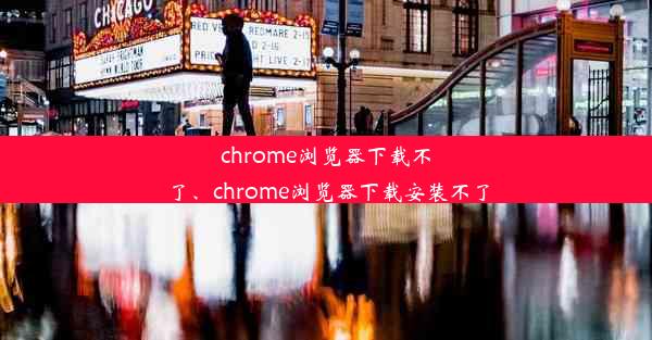 chrome浏览器下载不了、chrome浏览器下载安装不了