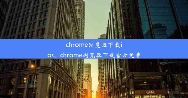 chrome浏览器下载ios、chrome浏览器下载官方免费