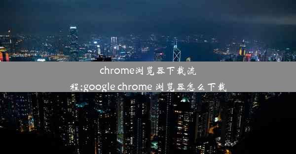 chrome浏览器下载流程;google chrome 浏览器怎么下载