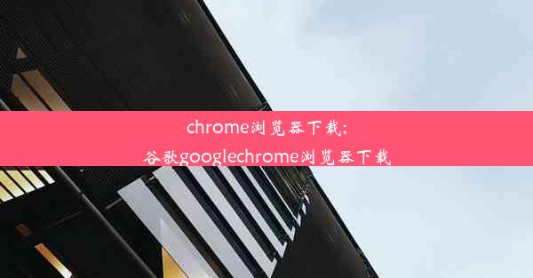 chrome浏览器下载;谷歌googlechrome浏览器下载