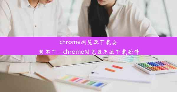 chrome浏览器下载安装不了—chrome浏览器无法下载软件