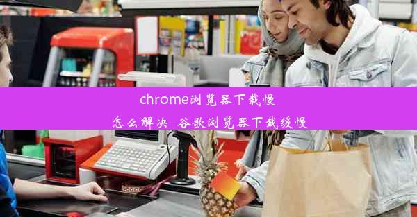 chrome浏览器下载慢怎么解决_谷歌浏览器下载缓慢