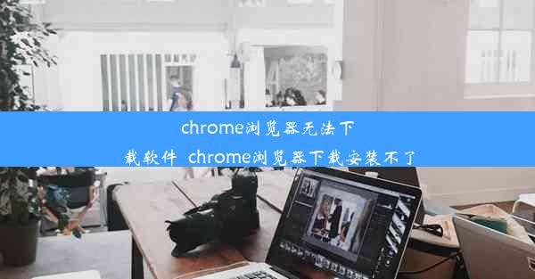 chrome浏览器无法下载软件_chrome浏览器下载安装不了