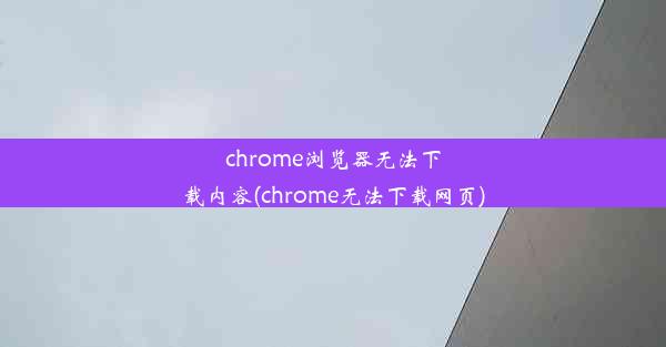 chrome浏览器无法下载内容(chrome无法下载网页)