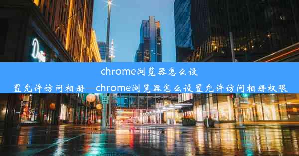 chrome浏览器怎么设置允许访问相册—chrome浏览器怎么设置允许访问相册权限