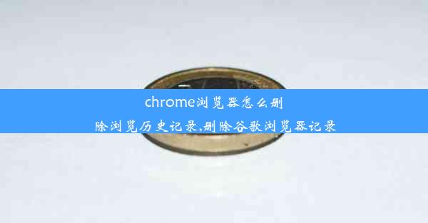 chrome浏览器怎么删除浏览历史记录,删除谷歌浏览器记录