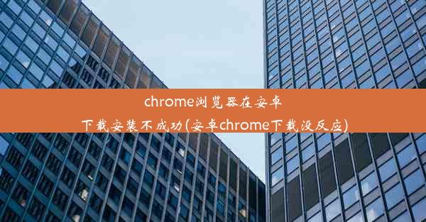 chrome浏览器在安卓下载安装不成功(安卓chrome下载没反应)