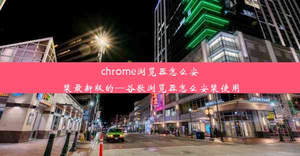 chrome浏览器怎么安装最新版的—谷歌浏览器怎么安装使用