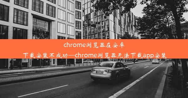 chrome浏览器在安卓下载安装不成功—chrome浏览器无法下载app安装