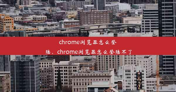 chrome浏览器怎么登陆、chrome浏览器怎么登陆不了