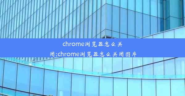 chrome浏览器怎么关闭;chrome浏览器怎么关闭图片