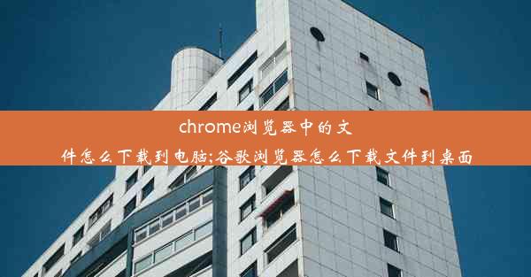 chrome浏览器中的文件怎么下载到电脑;谷歌浏览器怎么下载文件到桌面