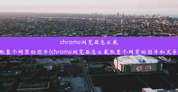 chrome浏览器怎么截取整个网页的图片(chrome浏览器怎么截取整个网页的图片和文字)