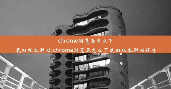 chrome浏览器怎么下载旧版本驱动;chrome浏览器怎么下载旧版本驱动程序