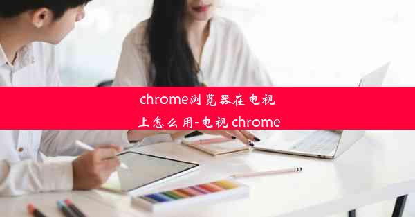 chrome浏览器在电视上怎么用-电视 chrome