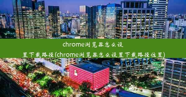 chrome浏览器怎么设置下载路径(chrome浏览器怎么设置下载路径位置)