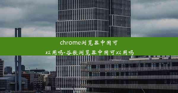 chrome浏览器中国可以用吗-谷歌浏览器中国可以用吗