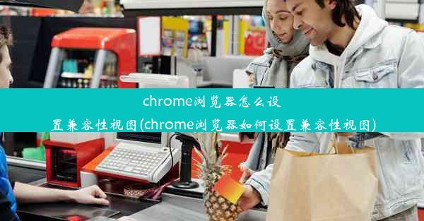 chrome浏览器怎么设置兼容性视图(chrome浏览器如何设置兼容性视图)