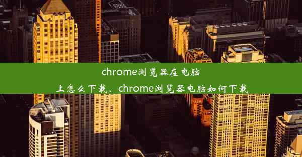 chrome浏览器在电脑上怎么下载、chrome浏览器电脑如何下载