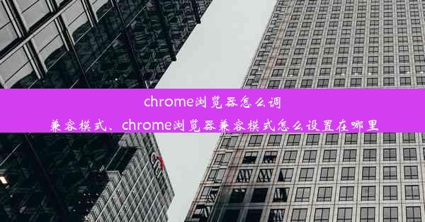 chrome浏览器怎么调兼容模式、chrome浏览器兼容模式怎么设置在哪里