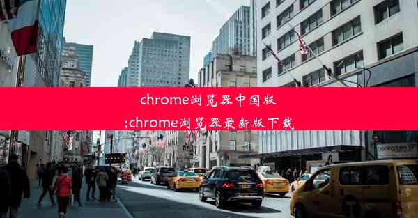 chrome浏览器中国版;chrome浏览器最新版下载