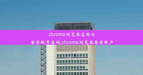 chrome浏览器在国内登录账号密码;chrome浏览器登录账户