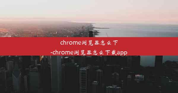 chrome浏览器怎么下-chrome浏览器怎么下载app