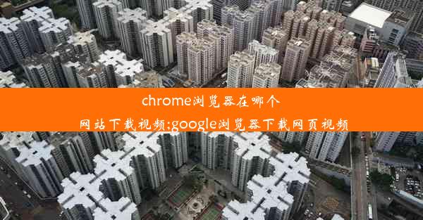 chrome浏览器在哪个网站下载视频;google浏览器下载网页视频