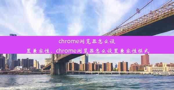 chrome浏览器怎么设置兼容性、chrome浏览器怎么设置兼容性模式