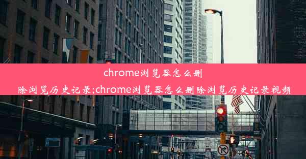 chrome浏览器怎么删除浏览历史记录;chrome浏览器怎么删除浏览历史记录视频