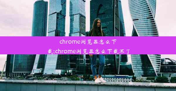 chrome浏览器怎么下载;chrome浏览器怎么下载不了