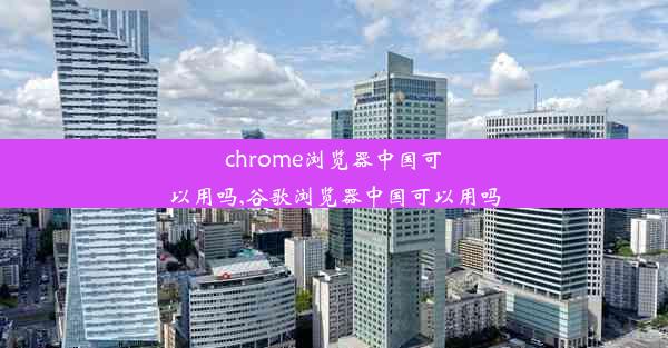 chrome浏览器中国可以用吗,谷歌浏览器中国可以用吗