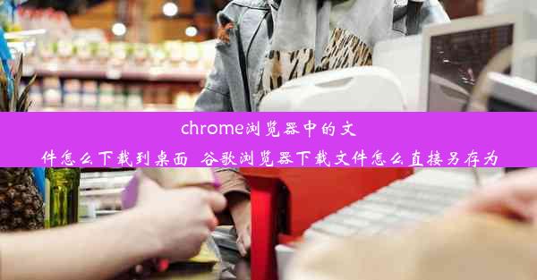 chrome浏览器中的文件怎么下载到桌面_谷歌浏览器下载文件怎么直接另存为