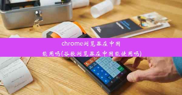 chrome浏览器在中国能用吗(谷歌浏览器在中国能使用吗)