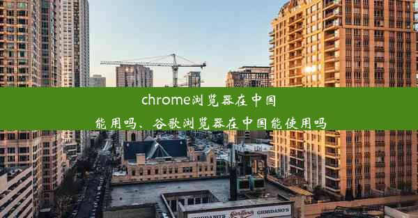 chrome浏览器在中国能用吗、谷歌浏览器在中国能使用吗