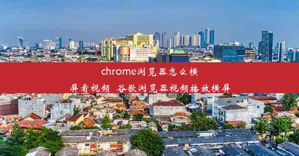 chrome浏览器怎么横屏看视频_谷歌浏览器视频播放横屏